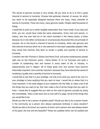 The secret of genuine success is very simple. All you have to do is to find a great
channel of service to humanity. Choose that particular channel, of course, for which
you seem to be especially designed because there are many, many channels of
service to humanity. There are many, many genuine needs. People need thousands of
things.
I would like to point out a rather tangible observation that I have made. If you stop and
think, you too, would have made the same observation. Every man and woman, in
history, who has ever had his or her name recorded in the history books, is there
because he or she either consciously or unconsciously discovered this one principle of
success. He or she found a channel of service to humanity, which was genuine and
that channel of service which he or she seemed to have been especially adapted. After
they chose that channel, they learn to render a quality and quantity of service to
humanity.
I mention men like Thomas A. Edison and Henry Ford, and some contemporary people
right now on the American scene - Henry Kaiser, R. G. La Tourneau and quite a
number of outstanding men and women in every realm of life, in industry, in
statesmanship and in religion. All of these great men and women have become
historically important, And currently important, because they have learned the secret of
rendering a quality and a quantity of service to humanity.
I would like to say that it is your privilege, not only to be what you want to be, but it is
your privilege to have anything that you want to have. I would like to stress that it is
most important, in the early stages of your research into this field, to make a list of all
the things that you want to be, first, then make a list of all the things that you want to
have. I would like to suggest that you start on the road to genuine success by doing
this immediately. Take a note book and on one half of a page, list all of the things that
you would like to be.
Would you like to be a person of greater poise? Would you like to be a person known
in the community as a person who always expresses kindness in every situation?
Would you like to be known as a person of charm and a person who was always aware
of the good, the true and the beautiful? These are qualities which can be studied and
 