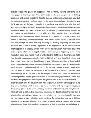 outside forces, the power of suggestion from a friend, reading something in a
newspaper, or listening to something on the radio or television overpowers our thinking
processes and causes us to think thoughts that are undesirable, untrue, and ugly. But
let me assure you, that you have within you the power to control every thought that you
think. Yes, you are thinking constantly, you can think only one thought at a time and
you can control your thinking. Regardless of the situation, regardless of how hard the
situation may be, you have the power and the privilege of reacting to that situation as
you choose by controlling the thoughts which you think, one at a time. I would like to
elaborate upon this because it is so important to our health of body and of mind, our
feeling of well-being and to our success. I was happy, indeed, happy to discover that I
had the privilege of either reacting positively or reacting negatively to any given
situation. Yes, I was in control, regardless of the appearance of the situation which
might appear as a tragedy, which might appear as a situation that would cause the
average person to be discouraged, frustrated and upset, and negatively excited. This
realization came as a natural result of understanding that I was a thinking being, that I
had thought processes constantly, that I could think only one thought at a time, and
that I could control the one thought which I was thinking at any given split-second of
time. I suddenly realized that because of this I had the power to control my reaction to
each situation. I suddenly realized that, in the last and ultimate analysis, no situation
had the power to disturb me if I refused to be disturbed; that no situation had the power
to discourage me if I refused to be discouraged. I found that I could not experience
discouragements, unless I permitted myself to think discouraging thoughts. I found that
the basic thought process, thinking one thought at a time, is the basis of control of
every situation; that the situation itself has no power. Situations which appear to be
tragedies, situations which appear to be disappointments and discouragements, cause
the average person to be upset, unhappy, frustrated and miserable, and many times ill.
Think of what a tremendous discovery it is when you become keenly aware that a
situation has absolutely no power, no power whatsoever over us individually. Yes, you
can be master of every situation when you know for certain that you are a thinking
being and that you can think only one thought at a time, and that you can control every
single thought. Now, that conclusion may seem, at first, to be untrue and unbelievable.
 