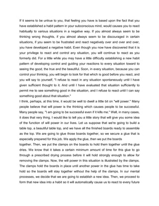 If it seems to be untrue to you, that feeling you have is based upon the fact that you
have established a habit pattern in your subconscious mind, would causes you to react
habitually to various situations in a negative way. If you almost always seem to be
thinking wrong thoughts, if you almost always seem to be discouraged in certain
situations, if you seem to be frustrated and react negatively over and over and over,
you have developed a negative habit. Even though you now have discovered that it is
your privilege to react and control any situation, you will continue to react as you
formerly did. For a little while you may have a little difficulty establishing a new habit
pattern of developing control and guiding your reactions to every situation toward to
seeing the good, the true and the beautiful. Soon, in every situation, because you can
control your thinking, you will begin to look for that which is good before you react, and
you will say to yourself, "I refuse to react in any situation spontaneously until I have
given sufficient thought to it. And until I have evaluated that situation sufficiently to
permit me to see something good in the situation, and I refuse to react until I can say
something good about that situation."
I think, perhaps, at this time, it would be well to dwell a little bit on "will power." Many
people believe that will power is the thinking which causes people to be successful.
Many people say, "I am going to be successful even if it kills me." Well, in many cases,
it does that very thing. I would like to tell you a little story that will give you some idea
of the function of will power in our lives. Let us suppose that we're going to build a
table top, a beautiful table top, and we have all the finished boards ready to assemble
as the top. We are going to glue those boards together, so we secure a glue that is
especially prepared for this job. We apply the glue, then we put the boards
together. Then, we put the clamps on the boards to hold them together until the glue
dries. We know that it takes a certain minimum amount of time for this glue to go
through a prescribed drying process before it will hold strongly enough to allow for
removing the clamps. Now, the will power in this situation is illustrated by the clamps.
The clamps hold the boards in place until another power in the glue has time to take
hold so the boards will stay together without the help of the clamps. In our mental
processes, we decide that we are going to establish a new idea. Then, we proceed to
form that new idea into a habit so it will automatically cause us to react to every future
 