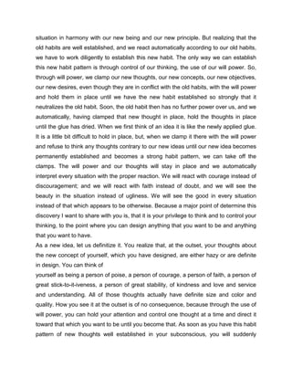 situation in harmony with our new being and our new principle. But realizing that the
old habits are well established, and we react automatically according to our old habits,
we have to work diligently to establish this new habit. The only way we can establish
this new habit pattern is through control of our thinking, the use of our will power. So,
through will power, we clamp our new thoughts, our new concepts, our new objectives,
our new desires, even though they are in conflict with the old habits, with the will power
and hold them in place until we have the new habit established so strongly that it
neutralizes the old habit. Soon, the old habit then has no further power over us, and we
automatically, having clamped that new thought in place, hold the thoughts in place
until the glue has dried. When we first think of an idea it is like the newly applied glue.
It is a little bit difficult to hold in place, but, when we clamp it there with the will power
and refuse to think any thoughts contrary to our new ideas until our new idea becomes
permanently established and becomes a strong habit pattern, we can take off the
clamps. The will power and our thoughts will stay in place and we automatically
interpret every situation with the proper reaction. We will react with courage instead of
discouragement; and we will react with faith instead of doubt, and we will see the
beauty in the situation instead of ugliness. We will see the good in every situation
instead of that which appears to be otherwise. Because a major point of determine this
discovery I want to share with you is, that it is your privilege to think and to control your
thinking, to the point where you can design anything that you want to be and anything
that you want to have.
As a new idea, let us definitize it. You realize that, at the outset, your thoughts about
the new concept of yourself, which you have designed, are either hazy or are definite
in design. You can think of
yourself as being a person of poise, a person of courage, a person of faith, a person of
great stick-to-it-iveness, a person of great stability, of kindness and love and service
and understanding. All of those thoughts actually have definite size and color and
quality. How you see it at the outset is of no consequence, because through the use of
will power, you can hold your attention and control one thought at a time and direct it
toward that which you want to be until you become that. As soon as you have this habit
pattern of new thoughts well established in your subconscious, you will suddenly
 