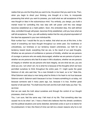 realize that you are the thing that you want to be, the person that you want to be. Then,
when you begin to direct your thinking, one thought at a time, to incorporate
possessing that which you want to possess, you build what we call acceptance of the
new thought or idea in the subconscious mind. You embody, you design, you build a
mental mood for controlling this new idea with will power until this new design
becomes established as a habit pattern. Soon, this embodied idea, this well defined
idea, controlled through will power, becomes firmly established, until you have what we
call full acceptance. Then, you will suddenly realize that the very physical equivalent of
the idea has appeared in your own individual life.
Rule number four: I would like for you to realize, that what we are at this time, is the
result of everything we have thought throughout our entire past. Our loveliness or
unloveliness, our kindness or our tendency toward unkindness, our faith for our
tendency toward doubt, everything that we are, is the result of our past thoughts.
Whether we are persons of confidence or persons of timidity, whether we are persons
of courage or persons who are easily discouraged, whether we are persons of poise or
whether we are persons who feel ill at ease in life's situations, whether we are persons
of integrity or whether we are persons who lack integrity, we are what we are, you are
what you are, I am what I am, he is what he is because of the thoughts which we have
permitted ourselves to think throughout the entire past. If I might quote the great
Solomon of old, who said that, "As a man thinketh in his heart, so is he." Note this.
What Solomon said about a man being what he thinks in his heart is not true because
Solomon said it. Solomon said it because it is true. It means something to us today, not
because someone said it many years ago, but, because it is true. Another great
teacher of old said that, "Ye shall know the truth and the truth shall make you free." So,
we know
that we can seek the truth about ourselves and through the control of our thought
processes, chart our future.
You, I am sure, feel the same way I felt most of my life. That something else has
caused me to be what I am. I have a friend who believes that the climatic conditions
and the political situations and some distorted, demented uncle or aunt is to blame for
his predicament. In fact, this friend of mine can tell me a dozen reasons why he is not
 
