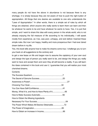 many people do not have the above in abundance is not because there is any
shortage, it is simply because they are not aware of how to push the right button of
appropriation. All things that one desires are available to one who understands the
"Laws of Appropriation." In other words, there is a simple set of rules by which all
things are obtained, which anyone who really wants to learn them can learn and then
be whatever he wants to be and have whatever he wants to have. Yes, it is just that
simple, and I want to share this idea with every person in the whole world, who is not
already enjoying the full measure of life according to his individuality. I will speak
mostly from experience, as I too, was poor, unhappy, and sick before I learned these
simple rules. But now I am happy, healthy and more prosperous than I had ever dared
dream before in my life.
Yes, this book tells anyone how to make his dreams come true. I challenge you to turn
your back on all suggestions to the contrary and
to get a new lease on life and began now to assume the captaincy of your own soul
and design the type of person you really want to be, and design the things you really
want to have and accept them and soon they all will become a reality. If you will learn
the ideas contained in this book and use it, I guarantee that you will realize your most
cherished dreams.
Contents
The Success Quadrant..........................................................7
The Secret of Genuine Success............................................20
Awareness is Power!......................................................................27
Choosing Your Goal............................................................34
You Can Have Self-Confidence.............................................41
Money, What It Is, and How to Have Plenty of It.......................48
How to Make Success Automatic..........................................56
How to Obtain the Missing Ingredients
Necessary For Your Success......................................................64
The Power Which Makes All Desires Obtainable.....................72
The Power of Imagination....................................................80
How to Obtain an Increase in Income....................................86
 