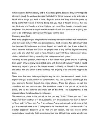 I challenge you to think largely and to make large plans, because they have magic to
stir man's blood. So, continue to make that list of the things you want to be and make a
list of all the things you want to have. Begin to realize that they all can be yours by
being aware that you are a thinking being, that you have a thought process, that you
can think only one thought at a time, that you can control this thought process through
will power, that you are what you are because of this and that you can be anything you
want to be and that you can have anything you want to have.
Choosing Your Goal
How many people do you imagine know what they want to be in life? How many know
what they want to have? Oh, in a general sense, most everyone has some hazy idea
that they want to be famous, important, happy, successful, etc., but it was a shock to
me to discover that less than 2% of the people know to any definite degree what they
want to be and what they want to have. 98 out of every 100 have not done any clear,
distinct, definitized thinking regarding their beingness or havingness.
You may ask the question, why? Why is it that so few have gotten around to defining
their goals? Why so many have drifted along with the tide of humanity? Well, it would
take many pages to give you the deeper answer, but briefly, at this point, the reason is
that only a few or a where is that "thinking" has anything to do with what happens to
them.
There are a few basic facts regarding the way the mind functions which I would like to
explore with you at this point in our consideration. You see, our mind, even though it is
one, seems to function through two major phases. These two phases, we call the
conscious and the subconscious. The conscious phase is the part of us, which is
aware, and is the personal and male part of the mind. The subconscious is the
impersonal and female part and is not aware.
The conscious phase is the part of us that can say, "I AM." When you say, "I am
happy," or "I am healthy," or "I am successful," or "I am displeased," or "I am at home,"
or "I am sick," or "I am poor," or "I am unhappy." Any such remark, which means that
you are aware of some state of beingness is the function of your conscious mind. Our
Creator especially designed us so that we can reason. We can reason either
deductively or inductively. But I remembered just how difficult those words were for me
 