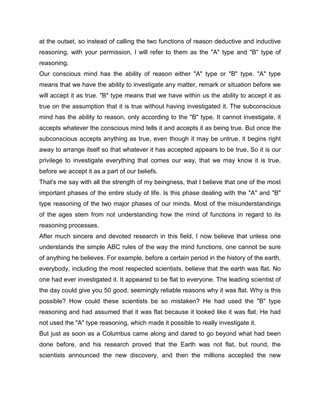 at the outset, so instead of calling the two functions of reason deductive and inductive
reasoning, with your permission, I will refer to them as the "A" type and "B" type of
reasoning.
Our conscious mind has the ability of reason either "A" type or "B" type. "A" type
means that we have the ability to investigate any matter, remark or situation before we
will accept it as true. "B" type means that we have within us the ability to accept it as
true on the assumption that it is true without having investigated it. The subconscious
mind has the ability to reason, only according to the "B" type. It cannot investigate, it
accepts whatever the conscious mind tells it and accepts it as being true. But once the
subconscious accepts anything as true, even though it may be untrue, it begins right
away to arrange itself so that whatever it has accepted appears to be true. So it is our
privilege to investigate everything that comes our way, that we may know it is true,
before we accept it as a part of our beliefs.
That's me say with all the strength of my beingness, that I believe that one of the most
important phases of the entire study of life. Is this phase dealing with the "A" and "B"
type reasoning of the two major phases of our minds. Most of the misunderstandings
of the ages stem from not understanding how the mind of functions in regard to its
reasoning processes.
After much sincere and devoted research in this field, I now believe that unless one
understands the simple ABC rules of the way the mind functions, one cannot be sure
of anything he believes. For example, before a certain period in the history of the earth,
everybody, including the most respected scientists, believe that the earth was flat. No
one had ever investigated it. It appeared to be flat to everyone. The leading scientist of
the day could give you 50 good, seemingly reliable reasons why it was flat. Why is this
possible? How could these scientists be so mistaken? He had used the "B" type
reasoning and had assumed that it was flat because it looked like it was flat. He had
not used the "A" type reasoning, which made it possible to really investigate it.
But just as soon as a Columbus came along and dared to go beyond what had been
done before, and his research proved that the Earth was not flat, but round, the
scientists announced the new discovery, and then the millions accepted the new
 