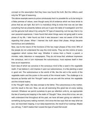 concept on the assumption that they have now found the truth. But the millions used
only the "B" type of reasoning.
The above example seems to prove conclusively that it is possible for us to be living on
a false premise of values, even though every bit of evidence which we have tends to
prove that we are right. But isn't it a marvelous thing to know that now we can take
everything that we presently believe and put it upon the table of investigation and find
out the genuine truth about it by using the "A" type of reasoning. Let me say, that in my
own personal experience, I have found that when things were not going well in some
phase of my life, I later found out that it was because I was not aware of the truth
regarding that phase. When I learned the truth about that phase, things became
harmonious and satisfactory.
Now, due to the nature of the functions of the two major phases of the mind, 98% of
the people do not understand the way the mind works. They are the victims of every
suggestion which comes their way. Whether it comes from a friend, a parent, a
minister, radio, television or newspapers. They do not know that, whatever impresses
the conscious, and in turn impresses the subconscious, must express itself in their
lives as an experience.
Each idea of which we conceive in the conscious mind is like a seed in the vegetable
realm. If we believe it, and impress it upon our subconscious, it is like planting a seed
in good soil. The subconscious is the womb of life, like the soil is the womb of the
vegetable realm and the proton is the womb of the mineral realm. The challenge is to
become as familiar with the "thought" realm as we are with the animal, the vegetable
and the mineral realms.
In the "thought" realm, the idea concept is the father. The subconscious is the mother,
and the result is the son. Now, we are all exercising this great law at every waking
moment. Whatever we permit ourselves to give our attention units to, we appropriate
the law of sowing and reaping in the realm of "thought." Now, since this is true, we can
well understand that throughout all the past, we have all been giving our attention to
something during every waking moment. And since the law says that we reap what we
sow, we have been reaping, in our daily experiences, the result of our sowings. Maybe
you will say, "I didn't realize that I sowed the type of seed that would
 
