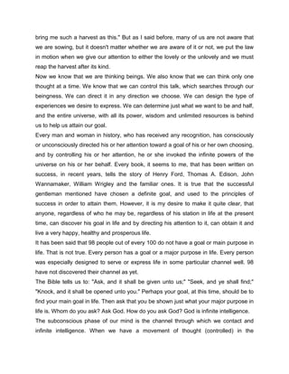 bring me such a harvest as this." But as I said before, many of us are not aware that
we are sowing, but it doesn't matter whether we are aware of it or not, we put the law
in motion when we give our attention to either the lovely or the unlovely and we must
reap the harvest after its kind.
Now we know that we are thinking beings. We also know that we can think only one
thought at a time. We know that we can control this talk, which searches through our
beingness. We can direct it in any direction we choose. We can design the type of
experiences we desire to express. We can determine just what we want to be and half,
and the entire universe, with all its power, wisdom and unlimited resources is behind
us to help us attain our goal.
Every man and woman in history, who has received any recognition, has consciously
or unconsciously directed his or her attention toward a goal of his or her own choosing,
and by controlling his or her attention, he or she invoked the infinite powers of the
universe on his or her behalf. Every book, it seems to me, that has been written on
success, in recent years, tells the story of Henry Ford, Thomas A. Edison, John
Wannamaker, William Wrigley and the familiar ones. It is true that the successful
gentleman mentioned have chosen a definite goal, and used to the principles of
success in order to attain them. However, it is my desire to make it quite clear, that
anyone, regardless of who he may be, regardless of his station in life at the present
time, can discover his goal in life and by directing his attention to it, can obtain it and
live a very happy, healthy and prosperous life.
It has been said that 98 people out of every 100 do not have a goal or main purpose in
life. That is not true. Every person has a goal or a major purpose in life. Every person
was especially designed to serve or express life in some particular channel well. 98
have not discovered their channel as yet.
The Bible tells us to: "Ask, and it shall be given unto us;" "Seek, and ye shall find;"
"Knock, and it shall be opened unto you." Perhaps your goal, at this time, should be to
find your main goal in life. Then ask that you be shown just what your major purpose in
life is. Whom do you ask? Ask God. How do you ask God? God is infinite intelligence.
The subconscious phase of our mind is the channel through which we contact and
infinite intelligence. When we have a movement of thought (controlled) in the
 