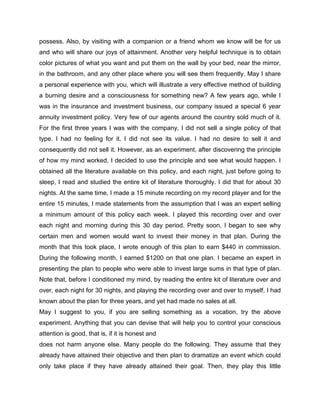 possess. Also, by visiting with a companion or a friend whom we know will be for us
and who will share our joys of attainment. Another very helpful technique is to obtain
color pictures of what you want and put them on the wall by your bed, near the mirror,
in the bathroom, and any other place where you will see them frequently. May I share
a personal experience with you, which will illustrate a very effective method of building
a burning desire and a consciousness for something new? A few years ago, while I
was in the insurance and investment business, our company issued a special 6 year
annuity investment policy. Very few of our agents around the country sold much of it.
For the first three years I was with the company, I did not sell a single policy of that
type. I had no feeling for it. I did not see its value. I had no desire to sell it and
consequently did not sell it. However, as an experiment, after discovering the principle
of how my mind worked, I decided to use the principle and see what would happen. I
obtained all the literature available on this policy, and each night, just before going to
sleep, I read and studied the entire kit of literature thoroughly. I did that for about 30
nights. At the same time, I made a 15 minute recording on my record player and for the
entire 15 minutes, I made statements from the assumption that I was an expert selling
a minimum amount of this policy each week. I played this recording over and over
each night and morning during this 30 day period. Pretty soon, I began to see why
certain men and women would want to invest their money in that plan. During the
month that this took place, I wrote enough of this plan to earn $440 in commission.
During the following month, I earned $1200 on that one plan. I became an expert in
presenting the plan to people who were able to invest large sums in that type of plan.
Note that, before I conditioned my mind, by reading the entire kit of literature over and
over, each night for 30 nights, and playing the recording over and over to myself, I had
known about the plan for three years, and yet had made no sales at all.
May I suggest to you, if you are selling something as a vocation, try the above
experiment. Anything that you can devise that will help you to control your conscious
attention is good, that is, if it is honest and
does not harm anyone else. Many people do the following. They assume that they
already have attained their objective and then plan to dramatize an event which could
only take place if they have already attained their goal. Then, they play this little
 