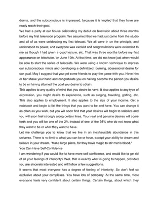 drama, and the subconscious is impressed, because it is implied that they have are
ready reach their goal.
We had a party at our house celebrating my debut on television about three months
before my first television program. We assumed that we had just come from the studio
and all of us were celebrating my first telecast. We all were in on the principle, and
understood its power, and everyone was excited and congratulations were extended to
me as though I had given a good lecture, etc. That was three months before my first
appearance on television, on June 19th. At that time, we did not know just when would
be able to start the series of telecasts. We were using a known technique to impress
our subconscious minds and developing a definitized, burning, obsessional desire for
our goal. May I suggest that you get some friends to play the game with you. Have him
or her shake your hand and congratulate you on having become the person you desire
to be or having attained the goal you desire to obtain.
This applies to any quality of mind that you desire to have. It also applies to any type of
expression, you might desire to experience, such as singing, traveling, golfing, etc.
This also applies to employment. It also applies to the size of your income. Get a
notebook and begin to list the things that you want to be and have. You can change it
as often as you wish, but you will soon find that your desires will begin to stabilize and
you will soon feel strongly along certain lines. Your real and genuine desires will come
forth and you will be one of the 2% instead of one of the 98% who do not know what
they want to be or what they want to have.
Let me challenge you to know that we live in an inexhaustible abundance in this
universe. There is no limit to what you can be or have, except your ability to dream and
believe in your dream. "Make large plans, for they have magic to stir men's blood."
You Can Have Self-Confidence
I am wondering if you would like to have more self-confidence, and would like to get rid
of all your feelings of inferiority? Well, that is exactly what is going to happen, provided
you are sincerely interested and will follow a few suggestions.
It seems that most everyone has a degree of feeling of inferiority. So don't feel so
exclusive about your complexes. You have lots of company. At the same time, most
everyone feels very confident about certain things. Certain things, about which they
 
