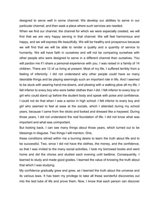 designed to serve well in some channel. We develop our abilities to serve in our
particular channel, and then seek a place where such services are needed.
When we find our channel, the channel for which we were especially created, we will
find that we are very happy serving in that channel. We will feel harmonious and
happy, and we will express life beautifully. We will be healthy and prosperous because
we will find that we will be able to render a quality and a quantity of service to
humanity. We will have faith in ourselves and will not be comparing ourselves with
other people who were designed to serve in a different channel than ourselves. You
will pardon me if I share a personal experience with you. I was raised in a family of 14
children. There are 12 of us living at present. Most of my life, I suffered terribly from a
feeling of inferiority. I did not understand why other people could have so many
desirable things and be playing seemingly such an important role in life. And I seemed
to be stuck with wearing hand-me-downs, and plowing with a walking plow all my life. I
felt inferior to every boy who wore better clothes than I did. I felt inferior to every boy or
girl who could stand up before the student body and speak with poise and confidence.
I could not do that when I was a senior in high school. I felt inferior to every boy and
girl who seemed to feel at ease at the socials, which I attended during my school
years, because I came from the sticks and looked and dressed like a hayseed. During
those years, I did not understand the real foundation of life. I did not know what was
important and what was unimportant.
But looking back, I can see many things about those years, which turned out to be
blessings in disguise. Two things I will mention. One,
these conditions stirred within me a burning desire to learn the truth about life and to
be successful. Two, since I did not have the clothes, the money, and the confidence,
so that I was invited to the many social activities, I took my borrowed books and went
home and did the chores and studied each evening until bedtime. Consequently, I
learned to study and made good grades. I learned the value of knowing the truth about
that which I was studying.
My confidence gradually grew and grew, as I learned the truth about the universe and
its various laws. It has been my privilege to take all these wonderful discoveries out
into the test tube of life and prove them. Now, I know that each person can discover
 