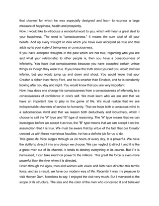 that channel for which he was especially designed and learn to express a large
measure of happiness, health and prosperity.
Now, I would like to introduce a wonderful word to you, which will mean a great deal to
your happiness. The word is "consciousness." It means the sum total of all your
beliefs. Add up every thought or idea which you have ever accepted as true and that
adds up to your state of beingness or consciousness.
If you have accepted thoughts in the past which are not true, regarding who you are
and what your relationship to other people is, then you have a consciousness of
inferiority. You have that consciousness because you have accepted certain untrue
things as though they were true. If you knew the truth about yourself you would not feel
inferior, but you would jump up and down and shout. You would know that your
Creator is richer than Henry Ford, and he is smarter than Einstein, and he is constantly
looking after you day and night. You would know that you are very important.
Now, how does one change his consciousness from a consciousness of inferiority to a
consciousness of confidence in one's self. We must learn who we are and that we
have an important role to play in the game of life. We must realize that we are
indispensable channels of service to humanity. That we have both a conscious mind in
a subconscious mind and that we reason both deductively and inductively, which I
choose to call the "A" type and "B" type of reasoning. The "A" type means that we can
investigate before we accept it as true, the "B" type means that we can accept it on the
assumption that it is true. We must be aware that by virtue of the fact that our Creator
created us with these marvelous faculties, he has a definite job for us to do.
This great life force surges through us 24 hours of every day. It is powerful. We have
the ability to direct it into any design we choose. We can neglect to direct it and it is like
a great river out of its channel. It tends to destroy everything in its course. But if it is
harnessed, it can take electrical power to the millions. This great life force is even more
powerful than the river when it is directed.
Down through the ages, men and women with vision and faith have directed this terrific
force, and as a result, we have our modern way of life. Recently it was my pleasure to
visit Hoover Dam. Needless to say, I enjoyed the visit very much. But I marveled at the
scope of its structure. The size and the color of the men who conceived it and believed
 