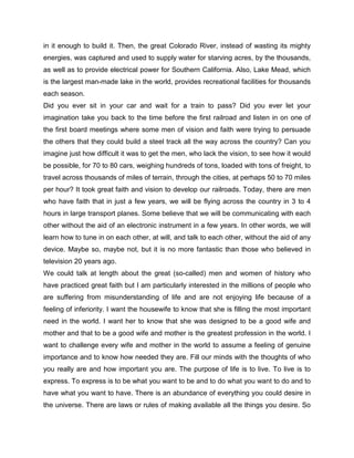 in it enough to build it. Then, the great Colorado River, instead of wasting its mighty
energies, was captured and used to supply water for starving acres, by the thousands,
as well as to provide electrical power for Southern California. Also, Lake Mead, which
is the largest man-made lake in the world, provides recreational facilities for thousands
each season.
Did you ever sit in your car and wait for a train to pass? Did you ever let your
imagination take you back to the time before the first railroad and listen in on one of
the first board meetings where some men of vision and faith were trying to persuade
the others that they could build a steel track all the way across the country? Can you
imagine just how difficult it was to get the men, who lack the vision, to see how it would
be possible, for 70 to 80 cars, weighing hundreds of tons, loaded with tons of freight, to
travel across thousands of miles of terrain, through the cities, at perhaps 50 to 70 miles
per hour? It took great faith and vision to develop our railroads. Today, there are men
who have faith that in just a few years, we will be flying across the country in 3 to 4
hours in large transport planes. Some believe that we will be communicating with each
other without the aid of an electronic instrument in a few years. In other words, we will
learn how to tune in on each other, at will, and talk to each other, without the aid of any
device. Maybe so, maybe not, but it is no more fantastic than those who believed in
television 20 years ago.
We could talk at length about the great (so-called) men and women of history who
have practiced great faith but I am particularly interested in the millions of people who
are suffering from misunderstanding of life and are not enjoying life because of a
feeling of inferiority. I want the housewife to know that she is filling the most important
need in the world. I want her to know that she was designed to be a good wife and
mother and that to be a good wife and mother is the greatest profession in the world. I
want to challenge every wife and mother in the world to assume a feeling of genuine
importance and to know how needed they are. Fill our minds with the thoughts of who
you really are and how important you are. The purpose of life is to live. To live is to
express. To express is to be what you want to be and to do what you want to do and to
have what you want to have. There is an abundance of everything you could desire in
the universe. There are laws or rules of making available all the things you desire. So
 