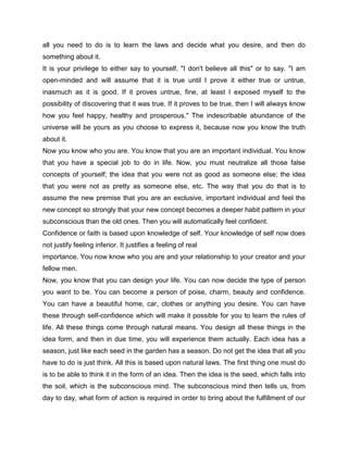 all you need to do is to learn the laws and decide what you desire, and then do
something about it.
It is your privilege to either say to yourself, "I don't believe all this" or to say. "I am
open-minded and will assume that it is true until I prove it either true or untrue,
inasmuch as it is good. If it proves untrue, fine, at least I exposed myself to the
possibility of discovering that it was true. If it proves to be true, then I will always know
how you feel happy, healthy and prosperous." The indescribable abundance of the
universe will be yours as you choose to express it, because now you know the truth
about it.
Now you know who you are. You know that you are an important individual. You know
that you have a special job to do in life. Now, you must neutralize all those false
concepts of yourself; the idea that you were not as good as someone else; the idea
that you were not as pretty as someone else, etc. The way that you do that is to
assume the new premise that you are an exclusive, important individual and feel the
new concept so strongly that your new concept becomes a deeper habit pattern in your
subconscious than the old ones. Then you will automatically feel confident.
Confidence or faith is based upon knowledge of self. Your knowledge of self now does
not justify feeling inferior. It justifies a feeling of real
importance. You now know who you are and your relationship to your creator and your
fellow men.
Now, you know that you can design your life. You can now decide the type of person
you want to be. You can become a person of poise, charm, beauty and confidence.
You can have a beautiful home, car, clothes or anything you desire. You can have
these through self-confidence which will make it possible for you to learn the rules of
life. All these things come through natural means. You design all these things in the
idea form, and then in due time, you will experience them actually. Each idea has a
season, just like each seed in the garden has a season. Do not get the idea that all you
have to do is just think. All this is based upon natural laws. The first thing one must do
is to be able to think it in the form of an idea. Then the idea is the seed, which falls into
the soil, which is the subconscious mind. The subconscious mind then tells us, from
day to day, what form of action is required in order to bring about the fulfillment of our
 