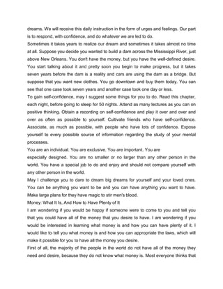 dreams. We will receive this daily instruction in the form of urges and feelings. Our part
is to respond, with confidence, and do whatever we are led to do.
Sometimes it takes years to realize our dream and sometimes it takes almost no time
at all. Suppose you decide you wanted to build a dam across the Mississippi River, just
above New Orleans. You don't have the money, but you have the well-defined desire.
You start talking about it and pretty soon you begin to make progress, but it takes
seven years before the dam is a reality and cars are using the dam as a bridge. But
suppose that you want new clothes. You go downtown and buy them today. You can
see that one case took seven years and another case took one day or less.
To gain self-confidence, may I suggest some things for you to do. Read this chapter,
each night, before going to sleep for 50 nights. Attend as many lectures as you can on
positive thinking. Obtain a recording on self-confidence and play it over and over and
over as often as possible to yourself. Cultivate friends who have self-confidence.
Associate, as much as possible, with people who have lots of confidence. Expose
yourself to every possible source of information regarding the study of your mental
processes.
You are an individual. You are exclusive. You are important. You are
especially designed. You are no smaller or no larger than any other person in the
world. You have a special job to do and enjoy and should not compare yourself with
any other person in the world.
May I challenge you to dare to dream big dreams for yourself and your loved ones.
You can be anything you want to be and you can have anything you want to have.
Make large plans for they have magic to stir men's blood.
Money: What It Is, And How to Have Plenty of It
I am wondering if you would be happy if someone were to come to you and tell you
that you could have all of the money that you desire to have. I am wondering if you
would be interested in learning what money is and how you can have plenty of it. I
would like to tell you what money is and how you can appropriate the laws, which will
make it possible for you to have all the money you desire.
First of all, the majority of the people in the world do not have all of the money they
need and desire, because they do not know what money is. Most everyone thinks that
 