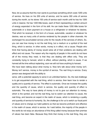 Now, let us assume that this man wants to purchase something which costs 1200 units
of service. He lives on his 200 units of service, and he earns 300 units of service
during the month, so he stores 100 units of service each month until he has his 1200
units in reserve. He has 1200 little boxes, each of them representing a certain amount
of energy expended in the form of his skill. He can trade these 1200 little boxes for
automobile or a down payment on a house or a refrigerator or whatever he desires.
That which he received, in the form of a house, automobile, vacation or whatever he
desires, was so many units of service rendered by the people in other channels. He
exchanged his accumulated service units for the results of the services of others. So,
you can see how money is not the real thing, but a medium or a symbol of the real
thing, which is service. In other words, money is in effect, not a cause. People who
think that having plenty of money would solve all of their problems are dealing with
effect and not cause. The reason why the majority of people in this world do not have
all of the money they need, is that they are dealing with effect only. They are
constantly trying to harvest, which is effect, without planting, which is cause. If we
harvest all the time without replanting, soon we will not have anything to harvest.
We have been talking about what money is. Now let's talk about what money isn't.
Money isn't service, money is the symbol of service. The real thing is service. Every
person was designed with the ability to
serve, with a potential capacity to serve in an unlimited fashion. So, the real challenge
is to get acquainted with the real thing, which is service, then learn how to render a
quality and a quantity of service. The effect is automatic. Once we increase the quality
and the quantity of cause, which is service, the quality and quantity of effect is
automatic. The way to have plenty of money is not to give our attention to money,
which is the symbol, and not the real thing, but to switch our attention to cause, the
real thing, and become an expert in the realm of cause, which is rendering a quality
and quantity of service to humanity. So, the challenge is for us to switch our focal point
of values and to change our habit patterns so that we become proficient and effective
in the realm of cause, which is service. As I said before, the majority of the people in
the world do not enjoy an abundance of this thing called money because their premise
of values has been false. Because they think that money is the real thing, they are
 