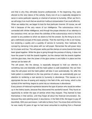 and that is why they ultimately became professionals. In the beginning, they were
attuned to the very nature of the activity. Every one of us is especially designed to
serve in some particular capacity or channel of service to humanity. When we find it,
we will enjoy it so much that we would do it without compensation if we could afford to.
When we realize this, we began to look for that particular channel. Of course, we will
find it because of the very nature of our intelligence. The subconscious mind is
connected with infinite intelligence, and through the proper direction of our attention in
the conscious mind, we can direct the activities of the subconscious mind to find the
answer to any problem to which we desire to find the answer. So the thing to do is to
get a definitized concept of this basic premise. That the real thing in life is not money,
but rendering a quality and a quantity of service to humanity, then habituate this
concept by clamping it into place with our will power. Remember the will power story
for it is basic and true. The will power works just like clamps on some boards that have
been glued together. While the glue is going through the process of drying, it does not
have the power to hold the boards together, but the clamps hold the boards together
until the glue dries, then the power of the glue comes in and holds it in place and the
clamps can be taken off.
The will power, like the clamps, is especially designed to hold our attention to
something new and desirable until the habit pattern is well established. We can then
relax the will power and the habit pattern will take it over automatically. So, after the
habit pattern is established on the new premise of values, we automatically give our
attention to rendering a real service to humanity in abundance. This causes us to
appropriate the law of sowing and reaping in the field of life, and money, which is the
symbol of the real thing, begins to come into our storehouse in abundance.
Every person of historical importance became the type of person who would be written
up in the history books, because they discovered this wonderful secret. They found an
opportunity to render the type of service which they enjoyed. They learned to lose
themselves in that service, until they forgot all about the financial remuneration. So,
because they were planting seed, in abundance, in the field of life, life began to pay off
bountifully. With your permission, I will refer to Henry Ford. You know that until the time
he was nearly 40 years of age he had never amounted to anything from a financial
 