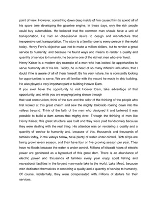 point of view. However, something down deep inside of him caused him to spend all of
his spare time developing the gasoline engine. In those days, only the rich people
could buy automobiles. He believed that the common man should have a unit of
transportation. He had an obsessional desire to design and manufacture that
inexpensive unit transportation. The story is a familiar one to every person in the world
today. Henry Ford's objective was not to make a million dollars, but to render a great
service to humanity, and because he found ways and means to render a quality and
quantity of service to humanity, he became one of the richest men who ever lived.
Henry Kaiser is a modern-day example of a man who has looked for opportunities to
serve humanity all of his life. Today, he is head of so many different industries, that I
doubt if he is aware of all of them himself. By his very nature, he is constantly looking
for opportunities to serve. We are all familiar with the record he made in ship building.
He also played a very important part in building Hoover Dam.
If you ever have the opportunity to visit Hoover Dam, take advantage of that
opportunity, and while you are enjoying being shown through
that vast construction, think of the size and the color of the thinking of the people who
first looked at this great chasm and saw the mighty Colorado roaring down into the
valleys beyond. Think of the faith of the men who designed it and believed it was
possible to build a dam across that mighty river. Through the thinking of men like
Henry Kaiser, this great structure was built and they were paid handsomely because
they were dealing with the real thing. His attention was on rendering a quality and a
quantity of service to humanity and, because of this, thousands and thousands of
families today, in the valleys below, have plenty of water under control. Rich crops are
being grown every season, and they have four or five growing season per year. They
have no floods because the water is under control. Millions of kilowatt hours of electric
power are generated as a byproduct of this great dam. There is an abundance of
electric power and thousands of families every year enjoy sport fishing and
recreational facilities in the largest man-made lake in the world, Lake Mead, because
men dedicated themselves to rendering a quality and a quantity of service to humanity.
Of course, incidentally, they were compensated with millions of dollars for their
services.
 