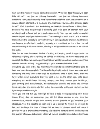 I am sure that many of you are asking the question, "Well, how does this apply to poor
little old me? I am just an ordinary housewife; I am just an ordinary insurance
salesman; I am just an ordinary food supplement salesman; I am just a waitress or a
service station attendant or a mechanic or a machinist. How does this principle apply
to me?" Well, it applies to you as definitely as it does to Henry Kaiser or Henry Ford,
because you have the privilege of switching your focal point of attention from your
paycheck and to figure out ways and means as to how you can render a greater
service to your employer and customers. The challenge to each one of us is to realize
that we have the capacity to serve effectively in some particular channel. And that we
can become so effective in rendering a quality and quantity of service in that channel
that we will reap a bountiful harvest, not only in the joy of service but also in the coin of
the realm.
Now that we have discovered the law of sowing and reaping, which is appropriated by
rendering a quality and a quantity of service to humanity, we have discovered the
secret of life. Now, we can be anything that we want to be and we can have anything
we want to have. So may I suggest that you get a notebook and write down
everything you want to be. You may think you want to be something that is going to
take you years to accomplish. That is perfectly all right, write it down. You may want
something that only takes a few days to accomplish, write it down. Then, after you
have written down everything that you want to be, on the other side, write down
everything you want to have. List every category, your living quarters, your furnishings,
your clothing, your transportation, the recreational facilities, like clubs, etc. several
times each day, give some attention to this list, especially just before you turn out the
light and go to sleep at night.
Then, you will find that you will begin to have a deep feeling regarding all of these
things. Every day, on awakening, you will find ideas coming to you, from the
subconscious, that will tell you what to do to make it possible for you to realize your
objectives. Yes, it is possible for each one of us to design the type of life we want to
live, and to design the type of things that we want to possess which will make it
possible for us to express life abundantly. We have the ability to render the quality and
the quantity of service to humanity which will make it possible for us to have the things
 