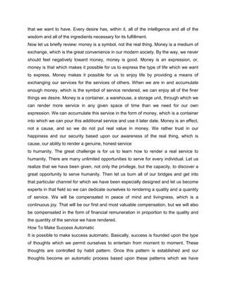 that we want to have. Every desire has, within it, all of the intelligence and all of the
wisdom and all of the ingredients necessary for its fulfillment.
Now let us briefly review: money is a symbol, not the real thing. Money is a medium of
exchange, which is the great convenience in our modern society. By the way, we never
should feel negatively toward money, money is good. Money is an expression, or,
money is that which makes it possible for us to express the type of life which we want
to express. Money makes it possible for us to enjoy life by providing a means of
exchanging our services for the services of others. When we are in and accumulate
enough money, which is the symbol of service rendered, we can enjoy all of the finer
things we desire. Money is a container, a warehouse, a storage unit, through which we
can render more service in any given space of time than we need for our own
expression. We can accumulate this service in the form of money, which is a container
into which we can pour this additional service and use it later date. Money is an effect,
not a cause, and so we do not put real value in money. We rather trust in our
happiness and our security based upon our awareness of the real thing, which is
cause, our ability to render a genuine, honest service
to humanity. The great challenge is for us to learn how to render a real service to
humanity. There are many unlimited opportunities to serve for every individual. Let us
realize that we have been given, not only the privilege, but the capacity, to discover a
great opportunity to serve humanity. Then let us burn all of our bridges and get into
that particular channel for which we have been especially designed and let us become
experts in that field so we can dedicate ourselves to rendering a quality and a quantity
of service. We will be compensated in peace of mind and livingness, which is a
continuous joy. That will be our first and most valuable compensation, but we will also
be compensated in the form of financial remuneration in proportion to the quality and
the quantity of the service we have rendered.
How To Make Success Automatic
It is possible to make success automatic. Basically, success is founded upon the type
of thoughts which we permit ourselves to entertain from moment to moment. These
thoughts are controlled by habit pattern. Once this pattern is established and our
thoughts become an automatic process based upon these patterns which we have
 