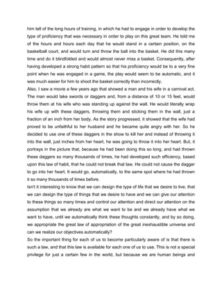 him tell of the long hours of training, in which he had to engage in order to develop the
type of proficiency that was necessary in order to play on this great team. He told me
of the hours and hours each day that he would stand in a certain position, on the
basketball court, and would turn and throw the ball into the basket. He did this many
time and do it blindfolded and would almost never miss a basket. Consequently, after
having developed a strong habit pattern so that his proficiency would be to a very fine
point when he was engaged in a game, the play would seem to be automatic, and it
was much easier for him to shoot the basket correctly than incorrectly.
Also, I saw a movie a few years ago that showed a man and his wife in a carnival act.
The man would take swords or daggers and, from a distance of 10 or 15 feet, would
throw them at his wife who was standing up against the wall. He would literally wrap
his wife up with these daggers, throwing them and sticking them in the wall, just a
fraction of an inch from her body. As the story progressed, it showed that the wife had
proved to be unfaithful to her husband and he became quite angry with her. So he
decided to use one of these daggers in the show to kill her and instead of throwing it
into the wall, just inches from her heart, he was going to throw it into her heart. But, it
portrays in the picture that, because he had been doing this so long, and had thrown
these daggers so many thousands of times, he had developed such efficiency, based
upon this law of habit, that he could not break that law. He could not cause the dagger
to go into her heart. It would go, automatically, to the same spot where he had thrown
it so many thousands of times before.
Isn't it interesting to know that we can design the type of life that we desire to live, that
we can design the type of things that we desire to have and we can give our attention
to these things so many times and control our attention and direct our attention on the
assumption that we already are what we want to be and we already have what we
want to have, until we automatically think these thoughts constantly, and by so doing,
we appropriate the great law of appropriation of the great inexhaustible universe and
can we realize our objectives automatically?
So the important thing for each of us to become particularly aware of is that there is
such a law, and that this law is available for each one of us to use. This is not a special
privilege for just a certain few in the world, but because we are human beings and
 