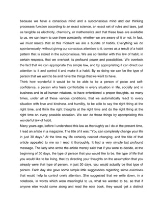 because we have a conscious mind and a subconscious mind and our thinking
processes function according to an exact science, an exact set of rules and laws, just
as tangible as electricity, chemistry, or mathematics and that these laws are available
to us, we can learn to use them constantly, whether we are aware of it or not. In fact,
we must realize that at this moment we are a bundle of habits. Everything we do
spontaneously, without giving our conscious attention to it, comes as a result of a habit
pattern that is stored in the subconscious. We are so familiar with this law of habit, in
certain respects, that we overlook its profound power and possibilities. We overlook
the fact that we can appropriate this simple law, and by appropriating it can direct our
attention to it and control it and make it a habit. By so doing we can be the type of
person that we want to be and have the things that we want to have.
Think how wonderful it would be to be able to be a person of poise and self-
confidence, a person who feels comfortable in every situation in life, socially and in
business and in all human relations, to have entertained a proper thoughts, so many
times, under all of these various conditions, that we automatically react to every
situation with love and kindness and humility, to be able to say the right thing at the
right time, and think the right thoughts at the right time and do the right thing at the
right time on every possible occasion. We can do those things by appropriating this
wonderful law of habit.
Many years ago, before I understood this law as thoroughly as I do at the present time,
I read an article in a magazine. The title of it was: "You can completely change your life
in just 30 days." At the time my life certainly needed changing, and the title of that
article appealed to me so I read it thoroughly. It had a very simple but profound
message. The lady who wrote the article merely said that if you were to decide, at the
beginning of 30 days, the type of person that you would like to be, the type of life that
you would like to be living, that by directing your thoughts on the assumption that you
already were that type of person, in just 30 days, you would actually be that type of
person. Each day she gave some simple little suggestions regarding some exercises
that would help to control one's attention. She suggested that we write down, in a
notebook, in words which were meaningful to us, what we wanted to be, so that if
anyone else would come along and read the note book, they would get a distinct
 