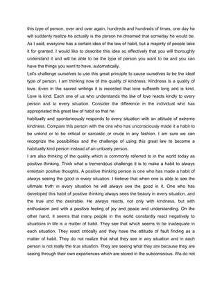 this type of person, over and over again, hundreds and hundreds of times, one day he
will suddenly realize he actually is the person he dreamed that someday he would be.
As I said, everyone has a certain idea of the law of habit, but a majority of people take
it for granted. I would like to describe this idea so effectively that you will thoroughly
understand it and will be able to be the type of person you want to be and you can
have the things you want to have, automatically.
Let's challenge ourselves to use this great principle to cause ourselves to be the ideal
type of person. I am thinking now of the quality of kindness. Kindness is a quality of
love. Even in the sacred writings it is recorded that love suffereth long and is kind.
Love is kind. Each one of us who understands the law of love reacts kindly to every
person and to every situation. Consider the difference in the individual who has
appropriated this great law of habit so that he
habitually and spontaneously responds to every situation with an attitude of extreme
kindness. Compare this person with the one who has unconsciously made it a habit to
be unkind or to be critical or sarcastic or crude in any fashion. I am sure we can
recognize the possibilities and the challenge of using this great law to become a
habitually kind person instead of an unlovely person.
I am also thinking of the quality which is commonly referred to in the world today as
positive thinking. Think what a tremendous challenge it is to make a habit to always
entertain positive thoughts. A positive thinking person is one who has made a habit of
always seeing the good in every situation. I believe that when one is able to see the
ultimate truth in every situation he will always see the good in it. One who has
developed this habit of positive thinking always sees the beauty in every situation, and
the true and the desirable. He always reacts, not only with kindness, but with
enthusiasm and with a positive feeling of joy and peace and understanding. On the
other hand, it seems that many people in the world constantly react negatively to
situations in life is a matter of habit. They see that which seems to be inadequate in
each situation. They react critically and they have the attitude of fault finding as a
matter of habit. They do not realize that what they see in any situation and in each
person is not really the true situation. They are seeing what they are because they are
seeing through their own experiences which are stored in the subconscious. We do not
 