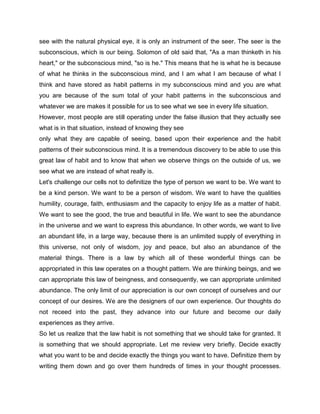 see with the natural physical eye, it is only an instrument of the seer. The seer is the
subconscious, which is our being. Solomon of old said that, "As a man thinketh in his
heart," or the subconscious mind, "so is he." This means that he is what he is because
of what he thinks in the subconscious mind, and I am what I am because of what I
think and have stored as habit patterns in my subconscious mind and you are what
you are because of the sum total of your habit patterns in the subconscious and
whatever we are makes it possible for us to see what we see in every life situation.
However, most people are still operating under the false illusion that they actually see
what is in that situation, instead of knowing they see
only what they are capable of seeing, based upon their experience and the habit
patterns of their subconscious mind. It is a tremendous discovery to be able to use this
great law of habit and to know that when we observe things on the outside of us, we
see what we are instead of what really is.
Let's challenge our cells not to definitize the type of person we want to be. We want to
be a kind person. We want to be a person of wisdom. We want to have the qualities
humility, courage, faith, enthusiasm and the capacity to enjoy life as a matter of habit.
We want to see the good, the true and beautiful in life. We want to see the abundance
in the universe and we want to express this abundance. In other words, we want to live
an abundant life, in a large way, because there is an unlimited supply of everything in
this universe, not only of wisdom, joy and peace, but also an abundance of the
material things. There is a law by which all of these wonderful things can be
appropriated in this law operates on a thought pattern. We are thinking beings, and we
can appropriate this law of beingness, and consequently, we can appropriate unlimited
abundance. The only limit of our appreciation is our own concept of ourselves and our
concept of our desires. We are the designers of our own experience. Our thoughts do
not receed into the past, they advance into our future and become our daily
experiences as they arrive.
So let us realize that the law habit is not something that we should take for granted. It
is something that we should appropriate. Let me review very briefly. Decide exactly
what you want to be and decide exactly the things you want to have. Definitize them by
writing them down and go over them hundreds of times in your thought processes.
 