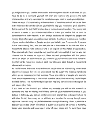 your objective so you can feel enthusiastic and courageous about it at all times. All you
have to do is to surround yourself with men and women who possess the right
characteristics and who can make the contributions you need to reach your objective.
There are ways of compensating all the members of the alliance which will cause them
to be motivated to want to work on your team to help you reach your great objective.
Being aware of the fact that there is a law of motion is very important. You cannot ask
someone to serve on your mastermind alliance unless you realize that he must be
compensated in some fashion. It isn't always necessary to compensate people with
money. Quite often your associates would consider it an honor to serve as a member
of your mastermind alliance. People are just glad to help you. For example, if you are
in the direct selling field, and you feel you are a little weak on approaches, form a
mastermind alliance with someone who is an expert on this matter of approaches.
Then counsel with them frequently, get together with him and talk it over so you can
observe how he makes his approach. Have frequent get-togethers with this person
who is an expert on approaches so you can build your awareness and learn from him.
In other words, make your weakest point your strongest point through a mastermind
alliance with someone.
As I said before, there are many millions of people who are not working toward their
objectives because they do not understand how to supply the missing ingredients
which are so necessary for their success. There are millions of people who seem to
have everything necessary to reach their objective except the necessary capital to get
the idea started. This mastermind principle can help any person who needs capital, as
well as any other help.
If you have an idea in which you believe very strongly, you will be able to convince
someone who has the money you need to serve on your mastermind alliance. If you
believe in it strongly, you can get him to believe in it strongly too, to the point where he
will either furnish the money or he will help you to raise the money through some
legitimate channel. Many people fail to realize that capital is easily raised, if you have a
basically good idea which will render a quality and quantity of service to humanity
based upon integrity and know-how. I know of many cases and I'm sure there have
 