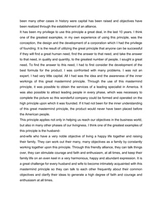 been many other cases in history were capital has been raised and objectives have
been realized through the establishment of an alliance.
It has been my privilege to use this principle a great deal, in the last 10 years. I think
one of the greatest examples, in my own experience of using this principle, was the
conception, the design and the development of a corporation which I had the privilege
of founding. It is the result of utilizing the great principle that anyone can be successful
if they will find a great human need, find the answer to that need, and take the answer
to that need, in quality and quantity, to the greatest number of people. I sought a great
need. To find the answer to this need, I had to first consider the development of the
best formula for the product. I was confronted with many problems. I was not an
expert. I had very little capital. All I had was the idea and the awareness of the inner
workings of this great mastermind principle. Through the use of this mastermind
principle, it was possible to obtain the services of a leading specialist in America. It
was also possible to attract leading people in every phase, which was necessary to
complete the picture so this wonderful company could be formed and operated on the
high principle upon which it was founded. If it had not been for the inner understanding
of this great mastermind principle, the product would never have been placed before
the American people.
This principle applies not only in helping us reach our objectives in the business world,
but also in many other phases of our livingness. I think one of the greatest examples of
this principle is the husband-
and-wife who have a very noble objective of living a happy life together and raising
their family. They can work out their many, many objectives as a family by constantly
working together upon this principle. Through this friendly alliance, they can talk things
over, they can stimulate courage and faith and enthusiasm, at all times, and keep their
family life on an even keel in a very harmonious, happy and abundant expression. It is
a great challenge for every husband and wife to become intimately acquainted with this
mastermind principle so they can talk to each other frequently about their common
objectives and clarify their ideas to generate a high degree of faith and courage and
enthusiasm at all times.
 
