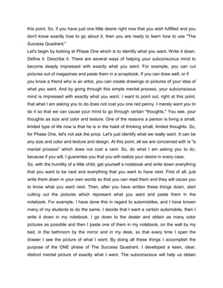 this point. So, if you have just one little desire right now that you wish fulfilled and you
don't know exactly how to go about it, then you are ready to learn how to use "The
Success Quadrant."
Let's begin by looking at Phase One which is to identify what you want. Write it down.
Define it. Describe it. There are several ways of helping your subconscious mind to
become deeply impressed with exactly what you want. For example, you can cut
pictures out of magazines and paste them in a scrapbook. If you can draw well, or if
you know a friend who is an artist, you can create drawings or pictures of your idea of
what you want. And by going through this simple mental process, your subconscious
mind is impressed with exactly what you want. I want to point out, right at this point,
that what I am asking you to do does not cost you one red penny. I merely want you to
do it so that we can cause your mind to go through certain "thoughts." You see, your
thoughts as size and color and texture. One of the reasons a person is living a small,
limited type of life now is that he is in the habit of thinking small, limited thoughts. So,
for Phase One, let's not ask the price. Let's just identify what we really want. It can be
any size and color and texture and design. At this point, all we are concerned with is "a
mental process" which does not cost a cent. So, do what I am asking you to do,
because if you will, I guarantee you that you will realize your desire in every case.
So, with the humility of a little child, get yourself a notebook and write down everything
that you want to be next and everything that you want to have next. First of all, just
write them down in your own words so that you can read them and they will cause you
to know what you want next. Then, after you have written these things down, start
cutting out the pictures which represent what you want and paste them in the
notebook. For example, I have done this in regard to automobiles, and I have known
many of my students to do the same. I decide that I want a certain automobile, then I
write it down in my notebook. I go down to the dealer and obtain as many color
pictures as possible and then I paste one of them in my notebook, on the wall by my
bed, in the bathroom by the mirror and in my desk, so that every time I open the
drawer I see the picture of what I want. By doing all these things I accomplish the
purpose of the ONE phase of The Success Quadrant. I developed a keen, clear,
distinct mental picture of exactly what I want. The subconscious will help us obtain
 
