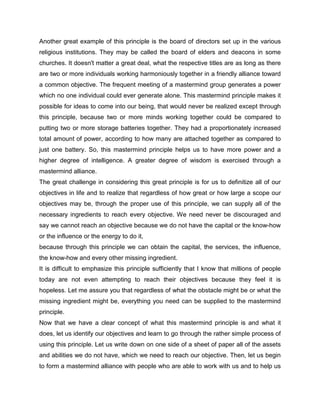 Another great example of this principle is the board of directors set up in the various
religious institutions. They may be called the board of elders and deacons in some
churches. It doesn't matter a great deal, what the respective titles are as long as there
are two or more individuals working harmoniously together in a friendly alliance toward
a common objective. The frequent meeting of a mastermind group generates a power
which no one individual could ever generate alone. This mastermind principle makes it
possible for ideas to come into our being, that would never be realized except through
this principle, because two or more minds working together could be compared to
putting two or more storage batteries together. They had a proportionately increased
total amount of power, according to how many are attached together as compared to
just one battery. So, this mastermind principle helps us to have more power and a
higher degree of intelligence. A greater degree of wisdom is exercised through a
mastermind alliance.
The great challenge in considering this great principle is for us to definitize all of our
objectives in life and to realize that regardless of how great or how large a scope our
objectives may be, through the proper use of this principle, we can supply all of the
necessary ingredients to reach every objective. We need never be discouraged and
say we cannot reach an objective because we do not have the capital or the know-how
or the influence or the energy to do it,
because through this principle we can obtain the capital, the services, the influence,
the know-how and every other missing ingredient.
It is difficult to emphasize this principle sufficiently that I know that millions of people
today are not even attempting to reach their objectives because they feel it is
hopeless. Let me assure you that regardless of what the obstacle might be or what the
missing ingredient might be, everything you need can be supplied to the mastermind
principle.
Now that we have a clear concept of what this mastermind principle is and what it
does, let us identify our objectives and learn to go through the rather simple process of
using this principle. Let us write down on one side of a sheet of paper all of the assets
and abilities we do not have, which we need to reach our objective. Then, let us begin
to form a mastermind alliance with people who are able to work with us and to help us
 