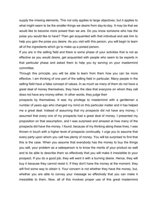 supply the missing elements. This not only applies to large objectives, but it applies to
what might seem to be the smaller things we desire from day-to-day. It may be that we
would like to become more poised than we are. Do you know someone who has the
poise you would like to have? Then get acquainted with that individual and ask him to
help you gain the poise you desire. As you visit with this person, you will begin to learn
all of the ingredients which go to make up a poised person.
If you are in the selling field and there is some phase of your activities that is not as
effective as you would desire, get acquainted with people who seem to be experts in
that particular phase and asked them to help you by serving on your mastermind
committee.
Through this principle, you will be able to learn from them how you can be more
effective. I am thinking of one part of the selling field in particular. Many people in the
selling field have a false concept of values. In as much as many of them do not have a
great deal of money themselves, they have the idea that everyone on whom they call
does not have any money either. In other words, they judge their
prospects by themselves. It was my privilege to mastermind with a gentleman a
number of years ago who changed my mind on this particular matter and it has helped
me a great deal. Instead of assuming that my prospects did not have any money, I
assumed that every one of my prospects had a great deal of money. I presented my
proposition on that assumption, and I was surprised and amazed at how many of the
prospects did have the money. I found, because of my thinking along these lines, I was
thrown in touch with a higher level of prospects continually. I urge you to assume that
every party upon whom you call has plenty of money. You will be surprised to find that
this is the case. When you assume that everybody has the money to buy the things
you sell, your problem as a salesperson is to know the merits of your product so well
and to be able to describe them so effectively that you will make it irresistible to your
prospect. If you do a good job, they will want it with a burning desire. Hence, they will
buy it because they cannot resist it. If they don't have the money at the moment, they
will find some way to obtain it. Your concern is not whether they have the money, but,
whether you are able to convey your message so effectively that you can make it
irresistible to them. Now, all of this involves proper use of this great mastermind
 
