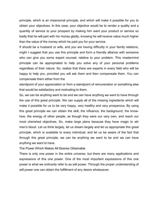 principle, which is an impersonal principle, and which will make it possible for you to
obtain your objectives. In this case, your objective would be to render a quality and a
quantity of service to your prospect by making him want your product or service so
badly that he will part with his money gladly, knowing he will receive value much higher
than the value of the money which he paid you for your service.
If should be a husband or wife, and you are having difficulty in your family relations,
might I suggest that you use this principle and form a friendly alliance with someone
who can give you some expert counsel, relative to your problem. This mastermind
principle can be appropriated to help you solve any of your personal problems
regardless of their nature. So, realize that there are experts in every field who will be
happy to help you, provided you will ask them and then compensate them. You can
compensate them either from the
standpoint of your appreciation or from a standpoint of remuneration or something else
that would be satisfactory and motivating to them.
So, we can be anything want to be and we can have anything we want to have through
the use of this great principle. We can supply all of the missing ingredients which will
make it possible for us to be very happy, very healthy and very prosperous. By using
this great principle we can obtain the skill, the influence, the background, the know-
how, the energy of other people, as though they were our very own, and reach our
most cherished objectives. So, make large plans because they have magic to stir
men's blood. Let us think largely, let us dream largely and let us appropriate this great
principle, which is available to every individual, and let us be aware of the fact that
through this great principle, we can be anything we want to be and we can have
anything we want to have.
The Power Which Makes All Desires Obtainable
There is only one power in the entire universe, but there are many applications and
expressions of this one power. One of the most important expressions of this one
power is what we ordinarily refer to as will power. Through the proper understanding of
will power one can obtain the fulfillment of any desire whatsoever.
 