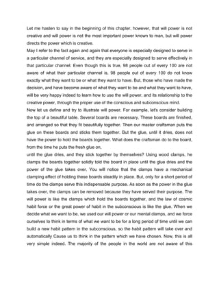 Let me hasten to say in the beginning of this chapter, however, that will power is not
creative and will power is not the most important power known to man, but will power
directs the power which is creative.
May I refer to the fact again and again that everyone is especially designed to serve in
a particular channel of service, and they are especially designed to serve effectively in
that particular channel. Even though this is true, 98 people out of every 100 are not
aware of what their particular channel is. 98 people out of every 100 do not know
exactly what they want to be or what they want to have. But, those who have made the
decision, and have become aware of what they want to be and what they want to have,
will be very happy indeed to learn how to use the will power, and its relationship to the
creative power, through the proper use of the conscious and subconscious mind.
Now let us define and try to illustrate will power. For example, let's consider building
the top of a beautiful table. Several boards are necessary. These boards are finished,
and arranged so that they fit beautifully together. Then our master craftsman puts the
glue on these boards and sticks them together. But the glue, until it dries, does not
have the power to hold the boards together. What does the craftsman do to the board,
from the time he puts the fresh glue on,
until the glue dries, and they stick together by themselves? Using wood clamps, he
clamps the boards together solidly told the board in place until the glue dries and the
power of the glue takes over. You will notice that the clamps have a mechanical
clamping effect of holding these boards steadily in place. But, only for a short period of
time do the clamps serve this indispensable purpose. As soon as the power in the glue
takes over, the clamps can be removed because they have served their purpose. The
will power is like the clamps which hold the boards together, and the law of cosmic
habit force or the great power of habit in the subconscious is like the glue. When we
decide what we want to be, we used our will power or our mental clamps, and we force
ourselves to think in terms of what we want to be for a long period of time until we can
build a new habit pattern in the subconscious, so the habit pattern will take over and
automatically Cause us to think in the pattern which we have chosen. Now, this is all
very simple indeed. The majority of the people in the world are not aware of this
 