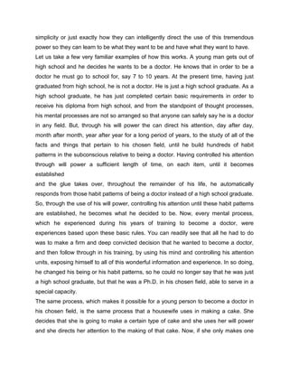 simplicity or just exactly how they can intelligently direct the use of this tremendous
power so they can learn to be what they want to be and have what they want to have.
Let us take a few very familiar examples of how this works. A young man gets out of
high school and he decides he wants to be a doctor. He knows that in order to be a
doctor he must go to school for, say 7 to 10 years. At the present time, having just
graduated from high school, he is not a doctor. He is just a high school graduate. As a
high school graduate, he has just completed certain basic requirements in order to
receive his diploma from high school, and from the standpoint of thought processes,
his mental processes are not so arranged so that anyone can safely say he is a doctor
in any field. But, through his will power the can direct his attention, day after day,
month after month, year after year for a long period of years, to the study of all of the
facts and things that pertain to his chosen field, until he build hundreds of habit
patterns in the subconscious relative to being a doctor. Having controlled his attention
through will power a sufficient length of time, on each item, until it becomes
established
and the glue takes over, throughout the remainder of his life, he automatically
responds from those habit patterns of being a doctor instead of a high school graduate.
So, through the use of his will power, controlling his attention until these habit patterns
are established, he becomes what he decided to be. Now, every mental process,
which he experienced during his years of training to become a doctor, were
experiences based upon these basic rules. You can readily see that all he had to do
was to make a firm and deep convicted decision that he wanted to become a doctor,
and then follow through in his training, by using his mind and controlling his attention
units, exposing himself to all of this wonderful information and experience. In so doing,
he changed his being or his habit patterns, so he could no longer say that he was just
a high school graduate, but that he was a Ph.D. in his chosen field, able to serve in a
special capacity.
The same process, which makes it possible for a young person to become a doctor in
his chosen field, is the same process that a housewife uses in making a cake. She
decides that she is going to make a certain type of cake and she uses her will power
and she directs her attention to the making of that cake. Now, if she only makes one
 