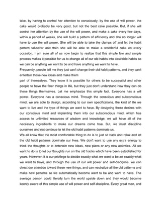 take, by having to control her attention to consciously, by the use of will power, the
cake would probably be very good, but not the best cake possible. But, if she will
control her attention by the use of the will power, and make a cake every few days,
within a period of weeks, she will build a pattern of efficiency and she no longer will
have to use the will power. She will be able to take the clamps off and let the habit
pattern takeover and then she will be able to make a wonderful cake on every
occasion. I am sure all of us now begin to realize that this simple law and simple
process makes it possible for us to change all of our old habits into desirable habits so
we can be anything we want to be and have anything we want to have.
Frequently, people tell me they just can't change their old habit patterns, and they can't
entertain these new ideas and make them
part of themselves. They know it is possible for others to be successful and other
people to have the finer things in life, but they just don't understand how they can do
these things themselves. Let me emphasize this simple fact. Everyone has a will
power. Everyone has a conscious mind. Through the conscious and subconscious
mind, we are able to design, according to our own specifications, the kind of life we
want to live and the type of things we want to have. By designing these desires with
our conscious mind and implanting them into our subconscious mind, which has
access to unlimited resources of wisdom and knowledge, we will have all of the
necessary ingredients to make our dreams come true. But, we must discipline
ourselves and not continue to let the old habit patterns dominate us.
We all know that the most comfortable thing to do is to just sit back and relax and let
the old habit patterns dominate our lives. We don't want to use any extra energy to
think the thoughts or to entertain new ideas, new plans or any new activities. All we
want to do is to let our thoughts run on the old tracks which have been established for
years. However, it is our privilege to decide exactly what we want to be an exactly what
we want to have, and through the use of our will power and self-discipline, we can
direct our attention toward these new things, and can neutralize all the old patterns and
make new patterns so we automatically become want to be and want to have. The
average person could literally turn the world upside down and they would become
keenly aware of this simple use of will power and self-discipline. Every great man, and
 