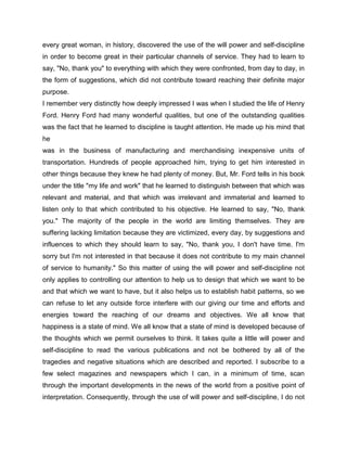 every great woman, in history, discovered the use of the will power and self-discipline
in order to become great in their particular channels of service. They had to learn to
say, "No, thank you" to everything with which they were confronted, from day to day, in
the form of suggestions, which did not contribute toward reaching their definite major
purpose.
I remember very distinctly how deeply impressed I was when I studied the life of Henry
Ford. Henry Ford had many wonderful qualities, but one of the outstanding qualities
was the fact that he learned to discipline is taught attention. He made up his mind that
he
was in the business of manufacturing and merchandising inexpensive units of
transportation. Hundreds of people approached him, trying to get him interested in
other things because they knew he had plenty of money. But, Mr. Ford tells in his book
under the title "my life and work" that he learned to distinguish between that which was
relevant and material, and that which was irrelevant and immaterial and learned to
listen only to that which contributed to his objective. He learned to say, "No, thank
you." The majority of the people in the world are limiting themselves. They are
suffering lacking limitation because they are victimized, every day, by suggestions and
influences to which they should learn to say, "No, thank you, I don't have time. I'm
sorry but I'm not interested in that because it does not contribute to my main channel
of service to humanity." So this matter of using the will power and self-discipline not
only applies to controlling our attention to help us to design that which we want to be
and that which we want to have, but it also helps us to establish habit patterns, so we
can refuse to let any outside force interfere with our giving our time and efforts and
energies toward the reaching of our dreams and objectives. We all know that
happiness is a state of mind. We all know that a state of mind is developed because of
the thoughts which we permit ourselves to think. It takes quite a little will power and
self-discipline to read the various publications and not be bothered by all of the
tragedies and negative situations which are described and reported. I subscribe to a
few select magazines and newspapers which I can, in a minimum of time, scan
through the important developments in the news of the world from a positive point of
interpretation. Consequently, through the use of will power and self-discipline, I do not
 