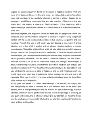 expose my subconscious from day to day to dozens of negative situations which are
none of my business. Hence my time and energy are not wasted on something which
does not contribute to the wonderful channel of service in which I happen to be
engaged. I would highly recommend that you take inventory of how much time you
spend each day reading a newspaper. Find that portion of the newspaper, which
seems to engage most of your attention and classify whether it is positive or negative.
Also, your
television programs, the magazines which you read, and the people with whom you
associate, could be classified into categories of positive or negative. Every category of
contact with life should be classified and listed in two columns, one positive and one
negative. Through the use of will power, you can develop a new habit of giving
attention only to that which is positive and not allowing negative situations to occupy
your attention. This will be a little difficult, and it will take a little time to build these new
thought patterns, but through the wonderful mechanism of habit and the instrument of
the will power, you can begin now to direct your attention along any particular channel
of thought which you desire. You will have to clamp that attention unit hard at first,
because it wants to run on the old undesirable pattern, but, after you have clamped it
there, with the will power, for a period of time, a new track has been built and you can
take the mental clamp off. Your thoughts will run automatically on the desired track and
you will begin to experience a state of happiness and joy and livingness which you
would have never been able to experience before because you are now free of all
negativity. All of your thoughts, in the future, will automatically go along the lines of the
good, the true and the beautiful.
At any given split second of our lives, there is enough of the sad and discouraging and
the disappointing to them to demand all of our attention. Also, at the same split
second, there is enough of the good and the true and the beautiful to occupy all of our
attention. Inasmuch as our great Creator created us with the privilege of choosing, at
any given split second, that to which we should give our attention, we have the choice
and the privilege and responsibility of directing our attention only toward that which is
good and true and beautiful.
 