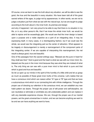 Of course, once we learn to see the truth about any situation, we will be able to see the
good, the true and the beautiful in every situation. We have been told all of the great
sacred writers of the ages, to judge not by appearances. In other words, we are not to
judge a situation just from what we see with the natural eye, but we are taught to judge
according to the truth about it, the inner truth, its premise and design
and why it happened. I am very proud to be able to say that there is no situation in my
life, or in any other person's life, that if we knew the whole inner truth, we would be
able to rejoice and be exceedingly glad. We would see that the inner design is based
upon a purpose and a noble objective as a part of an integrating idea. It may be
expressing itself, in many cases, in a disintegrating fashion, but if we could see the
whole, we would see the integrating part as the center of attraction. What appears to
be tragedy or discouragement is merely a rearrangement of the component parts of
the integrating center. If we are capable of interpreting this rearrangement, the net
result is always good, true and beautiful.
One of the passages from the sacred writings says, "Blessed are the pure in heart for
they shall see God." God is good and the heart is what we see with our inner mind. So,
blessed are the pure in the inner mind because they see what they are instead of what
is. The only thing we can see with a pure inner mind is that which is pure and that
which is good and true and beautiful.
So let us open up our minds in the spirit of the humility of a little child and let us grasp
as much as possible of these great inner truths of the universe. Let's realize that we
have a conscious mind which can reason either "A" type or "B" type and that we have
a subconscious mind which is our connecting link with infinite intelligence. Through the
proper use of directing our attention in the conscious mind, we can establish any new
habit pattern we desire. Through the proper use of will power and self-discipline, we
can neutralize or eliminate or annihilate any old undesirable pattern and can replace it
with any desirable experience choose. We can, through the proper use of our mental
powers, set the great universal law in motion, and we can become anything we want to
be and we can have anything we want to have.
 