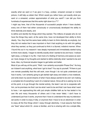 exactly what we want or if we give it a hazy, unclear, smeared concept or mental
picture, it will help us obtain that. Which would you rather have, just exactly what you
want or a smeared, unclear approximation of what you want? I can tell you from
hundreds of experiences that this works right down to a "T."
I might say here, that of the thousands of successful people whom I have studied,
every one of them had either consciously or unconsciously developed the ability to
think distinctly and clearly, and
to define and identify the things which they wanted. The millions of people who do not
have the things they want, at the same time, have not developed their ability to think
clearly. Yes, they had the same basic ability to learn to think distinctly as anybody, but
they did not realize that it was important or that it had anything to do with him getting
what they wanted, so they just continued to think in a blurred, indistinct manner. When
I found this out in my research I was deeply impressed and immediately started trying
to think more clearly. I began to identify exactly what I wanted to be and have. I noticed
right away, a change in my life. I had more of a feeling of harmony and peace as soon
as I took charge of my thoughts and started to define distinctly what I wanted to be and
have. Also, my financial situation began to get better and better.
Most of you will say at this point, "Well, I can certainly accomplish Phase One." As long
as it doesn't cost anything, what have I got to lose? You say to yourself, "If there is just
one remote possibility that this will work, even though I do not quite understand just
how it works, I am certainly going to get started right away and obtain a nice notebook,
and write down my secret dreams of what I have always wanted to be and I am making
a complete list of everything I want of a material nature. Since all he is asking me to do
at this point, is to go through the mental activity, the least I can do is cooperate with
him, as he promises me that I can be what I want to be and that I can have what I want
to have. I am approaching this with just simple childlike faith as he has tested in his
own life and many thousands of others and it has never failed. I don't have to
understand just how it works, anymore than I have to understand the way my television
set works in order to enjoy it fully; or anymore than I have to be an electrician in order
to enjoy all the fine things which I enjoy through electricity. I must assume that there
are "laws" about which Dr. Jones is familiar, and he is sharing with me a simple little,
 