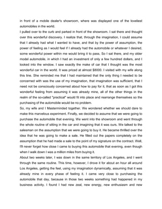 in front of a mobile dealer's showroom, where was displayed one of the loveliest
automobiles in the world.
I pulled over to the curb and parked in front of the showroom. I sat there and thought
over this wonderful discovery. I realize that, through the imagination, I could assume
that I already had what I wanted to have, and that by the power of assumption, the
power of feeling as I would feel if I already had the automobile or whatever I desired,
some wonderful power within me would bring it to pass. So I sat there, and my older
model automobile, in which I had an investment of only a few hundred dollars, and I
looked into the window. I saw exactly the make of car that I thought was the most
wonderful car in the world. It was priced at almost $8000. I visited with my wife along
this line. She reminded me that I had maintained that the only thing I needed to be
concerned with was the use of my imagination, that imagination was sufficient, that I
need not be consciously concerned about how to pay for it, that as soon as I got this
wonderful feeling from assuming it was already mine, all of the other things in the
realm of the so-called "practical" would fit into place and rearrange themselves so the
purchasing of the automobile would be no problem.
So, my wife and I Masterminded together. We wondered whether we should dare to
make this marvelous experiment. Finally, we decided to assume that we were going to
purchase the automobile that evening. We went into the showroom and went through
the whole routine of sitting in the car and imagining that it was ours. We talked to the
salesman on the assumption that we were going to buy it. He became thrilled over the
idea that he was going to make a sale. He filled out the papers completely on the
assumption that he had made a sale to the point of my signature on the contract. Well,
I'll never forget how close I came to buying this automobile that evening, even though
when I walk down I was a million miles from buying it.
About two weeks later, I was down in the same territory of Los Angeles, and I went
through the same routine. This time, however, I drove it for about an hour all around
Los Angeles, getting the feel, using my imagination dynamically, assuming that it was
already mine in every phase of feeling it. I came very close to purchasing the
automobile that day, because in those two weeks something had happened in my
business activity. I found I had new zeal, new energy, new enthusiasm and new
 