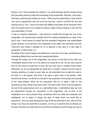 dreams, and I had increased the activity in my usual business almost enough during
that two-week period to justify the purchasing of the automobile. Whereas, previously I
had been unconsciously loafing too much. I didn't buy the automobile on that second
visit, but an appointment was set up for the next day. I went in at 6:00 P.M. the next
evening and by 7:30, I drove this brand-new $8000 automobile off the showroom floor
and into another part of Los Angeles to attend a sales training meeting. It was the first
new automobile in my life.
It was an amazing experience. I had proved to myself that through the use of the
imagination, the subconscious provides all of the missing ingredients you need. From
day to day, I have proved to myself that this wonderful imagination has indescribable
power because, as we all know, the imagination is the ability, the mechanism and the
instrument that makes it possible for us to assume a new idea or a new state of
beingness. In other words, it is
the ability of the mind to design and experience, in the form of an idea, something new,
something different than we have ever experienced before.
Through the proper use of the imagination, any person on the face of the earth can
immediately assume that he is the person he would like to be. He can also assume
that he has what he would like to have. But we must dare to imagine these things.
Otherwise, we do not appropriate the great law of creation, because the first step in
creating anything is to plant a seed. Now we all understand how to plant the seed in
the field or in the garden. We know if we plant a good seed in the garden, when
harvest time arrives, we will have a harvest in the proportion to the quality and quantity
of the seed planted, which we all understand. But let us dwell a little on the
subconscious mind. What is the seed of life? The seed of life, which must be planted in
the soil of the subconscious mind, is a well-defined idea. A well-defined idea can only
be experienced through the mechanism of the imagination. Let us think of the
imagination as a very practical thing, something which we shall use constantly and
intelligently. Let us begin to design the type of ideas which we would like to
experience. Once we have designed the type of life we would like to live, with all of the
things in our lives we would like to possess, it is for us to assume that we already are
the type of person we would want to be and that we already have the things we want to
 