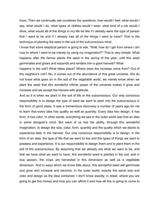 have. Then we continually ask ourselves the questions, how would I feel, what would I
say, what would I do, what types of clothes would I wear, what kind of a car would I
drive, what would all of the things in my life be like if I already were the type of person
that I want to be and if I already had all of the things I want to have? That is the
technique of planting the seed in the soil of the subconscious mind.
I know that some skeptical person is going to ask, "Well, how do I get from where I am
now to where I want to be merely by using my imagination?" That is very simple. What
happens after the farmer plants the seed in the spring of the year, until this seed
germinates and grows and expands and renders him a giant harvest? What
happens in the soil? What takes place? Where does the increase come from? Out of
the neighbor's crib? No, it comes out of the abundance of this great universe. We do
not know what goes on in the soil of the vegetable world, we merely know when we
plant the seed that this wonderful infinite power of the universe makes it grow and
increase and we accept the harvest with gratitude.
And so it is when we plant in the soil of life or the subconscious. Our only conscious
responsibility is to design the type of seed we want to plant into the subconscious in
the form of good ideas. It was a tremendous discovery a number of years ago for me
to learn that every idea has quality as well as quantity. Every idea has design. It has
form. It has color. In other words, everything we see in the outer world was first an idea
in some designer's mind. But each of us has the ability, through this wonderful
imagination, to design the size, color, form, quantity and the quality which we desire to
experience later in the harvest. Our only conscious responsibility is to design, in the
form of an idea, the type of life that we want to live and the types of things we want to
possess and experience. It is our responsibility to design them and to plant them in the
soil of the subconscious. By assuming that we already are what we want to be, and
that we have what we want to have, this wonderful seed is planted in the soil, and in
due season, the crops are harvested in this dimension as well as a vegetable
dimension. And in ways which we know little about, this wonderful seed will germinate
and grow and increase and become, in the outer world, exactly the same size and
color and design as the idea contained. I don't know exactly, in detail, where you are
going to get the money and how you can afford it and how all this is going to come to
 