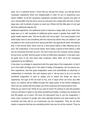 pass, but in a general sense, I know that you will get the money, you will get all the
necessary ingredients which are indispensable in order for you to experience your
dream fulfilled, as all the necessary ingredients provided which caused one grain of
corn, having fallen into the soil to come up and grow into a large stalk with two or three
large ears, with hundreds of grains on each ear. Where did this little grain of corn get
all of the additional material, the
additional ingredients, the additional power to become a large stalk of corn with three
large ears on it, with hundreds of additional grains equal or greater than itself? The
great master teacher said, "We live by faith and not by sight." Too many people in the
world today have to see everything with the natural eye before they can believe it, yet
we believe in the usual routine from spring until fall in the agricultural world. We believe
that, in the animal world, there must be a time period before a little offspring can be
born. We understand, in the human family, that it takes a period of time before a child
can be conceived and then be born. We don't know how the increase comes exactly,
but we know, by faith, that the power is there to fulfill every ingredient. It has been said,
by great men of old, that every idea contained, within itself, all of the necessary
ingredients for its fulfillment.
It has been my privilege to experiment with this great idea of the imagination, to test it
out in the realm of things and in the realm of states of beingness. Let me assure you,
from experience, that this great imagination works and scientifically as electricity or
mathematics or chemistry. We can't depend upon it. All we have to do is to use this
wonderful imagination to dare to design and to dream the things we want to
experience, the type of life we want to live, and in ways which we know very little
about, our dreams will be fulfilled through the magic power of the infinite intelligence
which we can contact with the proper use of the conscious and subconscious mind.
What do you want to be? What do you want to have? I'll continue to ask that question
until you will dare to begin to use these wonderful principles. It always has amazed me
that 98 people out of every 100 have not discovered how to use the imagination. I
know many hundreds of people who have attended lectures and read books by the
hundreds and they still do not consciously use the imagination. They do not dare
dream or assume that they are something which they are not at this moment. They do
 