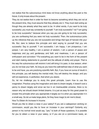 not realize that the subconscious mind does not know anything about the past or the
future. It only knows about the present.
They do not realize that in order for them to become something which they are not at
the present time, they must assume that they already are it. They must start acting as
though they are already what they want to be. In other words, if you want to be truly
successful, you must say constantly to yourself, "I am truly successful," not "I am going
to be truly successful," because when you say you are going to be truly successful,
you are confessing that you were not truly successful. Then, the subconscious picks
up the inference that you are not successful and brings that type of harvest into your
life. But, dare to believe this principle and start saying to yourself that you are
successful. Say to yourself, "I am successful, I am happy, I am prosperous, I am
poised, I am very healthy, I am a person of wisdom, I am a person of peace and
happiness and joy and gentleness and faith and meekness, I am a person of
enthusiasm and conviction." Put everything you want to be in the form of the present
and start making statements to yourself and the attitude of ability and prayer. That is
the way the subconscious will receive it and will bring it to pass, in due season, when
you do not lose your faith. As long as you have this well-defined idea of what you want
to be and have, you are practicing scientific faith. But, if you have an ounce of doubt in
this principle, you will destroy the mental mold. You will destroy the design, and you
will not experience, in perfection, that which you desire.
So, let me challenge you to study this great principle. Learn how to use the
imagination. Practice using the imagination and dare to dream largely. It doesn't cost a
penny to dream largely and since we live in an inexhaustible universe, there is no
reason why we should dream limited dreams. It is just as easy for this great power to
answer this principle when you appropriate it largely as it is when you appropriate it in
a small way. So let us make large plans, for they have magic to stir men's blood.
How To Obtain An Increase In Income
Would you like to obtain a raise in your salary? If you are a salesperson working on
commission, would you like to have an increase in your earnings? Certainly any
person in his normal mind would say, "yes," to both of those questions. It is possible
for you to obtain a raise in your salary, or if you are on a commission basis, an
 