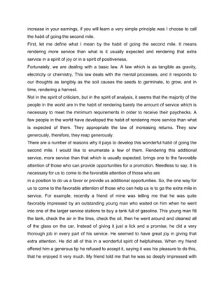 increase in your earnings, if you will learn a very simple principle was I choose to call
the habit of going the second mile.
First, let me define what I mean by the habit of going the second mile. It means
rendering more service than what is it usually expected and rendering that extra
service in a spirit of joy or in a spirit of positiveness.
Fortunately, we are dealing with a basic law. A law which is as tangible as gravity,
electricity or chemistry. This law deals with the mental processes, and it responds to
our thoughts as tangibly as the soil causes the seeds to germinate, to grow, and in
time, rendering a harvest.
Not in the spirit of criticism, but in the spirit of analysis, it seems that the majority of the
people in the world are in the habit of rendering barely the amount of service which is
necessary to meet the minimum requirements in order to receive their paychecks. A
few people in the world have developed the habit of rendering more service than what
is expected of them. They appropriate the law of increasing returns. They sow
generously, therefore, they reap generously.
There are a number of reasons why it pays to develop this wonderful habit of going the
second mile. I would like to enumerate a few of them. Rendering this additional
service, more service than that which is usually expected, brings one to the favorable
attention of those who can provide opportunities for a promotion. Needless to say, it is
necessary for us to come to the favorable attention of those who are
in a position to do us a favor or provide us additional opportunities. So, the one way for
us to come to the favorable attention of those who can help us is to go the extra mile in
service. For example, recently a friend of mine was telling me that he was quite
favorably impressed by an outstanding young man who waited on him when he went
into one of the larger service stations to buy a tank full of gasoline. This young man fill
the tank, check the air in the tires, check the oil, then he went around and cleaned all
of the glass on the car. Instead of giving it just a lick and a promise, he did a very
thorough job in every part of his service. He seemed to have great joy in giving that
extra attention. He did all of this in a wonderful spirit of helpfulness. When my friend
offered him a generous tip he refused to accept it, saying it was his pleasure to do this,
that he enjoyed it very much. My friend told me that he was so deeply impressed with
 