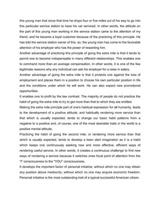 this young man that since that time he drops four or five miles out of his way to go into
this particular service station to have his car serviced. In other words, the attitude on
the part of this young man working in the service station came to the attention of my
friend, and he became a loyal customer because of the practicing of this principle. He
has told the service station owner of this, so, the young man has come to the favorable
attention of his employer who has the power of rewarding him.
Another advantage of practicing this principle of going the extra mile is that it tends to
permit one to become indispensable in many different relationships. This enables one
to command more than an average compensation. In other words, it is one of the few
legitimate reasons why any individual can ask his employer for a raise in salary.
Another advantage of going the extra mile is that it protects one against the loss of
employment and places them in a position to choose his own particular position in life
and the conditions under which he will work. He can also expect new promotional
opportunities.
It enables one to profit by the law contrast. The majority of people do not practice the
habit of going the extra mile to try to get more than that to which they are entitled.
Making the extra mile principle part of one's habitual expression for all humanity, leads
to the development of a positive attitude, and habitually rendering more service than
that which is usually expected, tends to change our basic habit patterns from a
negative to a positive and, of course, one of the most desirable traits in the world is a
positive mental attitude.
Practicing the habit of going the second mile, or rendering more service than that
which is usually expected, tends to develop a keen alert imagination as it is a habit
which keeps one continuously seeking new and more effective, efficient ways of
rendering useful service. In other words, it creates a continuous challenge to find new
ways of rendering a service because it switches ones focal point of attention from the
"I" consciousness to the "YOU" consciousness.
It develops the important factor of personal initiative, without which no one may obtain
any position above mediocrity, without which no one may acquire economic freedom.
Personal initiative is the most outstanding trait of a typical successful American citizen.
 