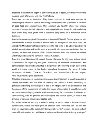 expected, the customers began to come in droves, so to speak, and they continued to
increase week after week, until now Knott's Berry
Farm has become an institution. They have continued to seek new avenues of
increasing the amount of service, which they can render to their customers, in the form
of good food and entertainment. They entertain you lavishly when your primary
purpose of coming to their place is to eat a good chicken dinner. In just a relatively
short while, they have grown from a roadside Berry stand to a multimillion dollar
business.
Another famous example of this principle is the great Edwin C. Barnes, who rode into
the hometown in which Thomas A. Edison lived, on a freight car just like a hobo. He
walked into Mr. Edison's office and announced he had come to be Edison's partner. He
started as custodian and he did such a wonderful job, even as a custodian, that he
came to the favorable attention of Mr. Edison and went from one position to another
until finally he became the partner of Thomas A. Edison.
Even the great Napoleon Hill served Andrew Carnegie for 20 years without direct
compensation in organizing his great philosophy of individual achievement. His
compensation has already amounted to the privilege of occupying a high place in the
world and made many of his books bestsellers throughout the world. I highly
recommend his books, "Think and Grow Rich," and "Master Key to Riches," to you.
They have meant a great deal to me.
This idea, or principle, of rendering more service than that which is usually expected is
closely associated with the idea of directing our attention toward something in
particular and setting a definite goal. It also is an integral part of the development and
functioning of the mastermind principle, the power which makes it possible for us to
secure all the missing ingredients which are necessary for our success. It also ties in,
very definitely, with the principle of self-discipline and the will power, as well as the
principle of personal initiative and applied faith.
So, to be certain of securing a raise in salary, or an increase in income through
commissions, switch your focal point of attention from, "How little can I do and still
draw my paycheck and be satisfactory to my employer," to "How can I do more and get
more efficient service, so I will become indispensable and valuable to my employer."
 