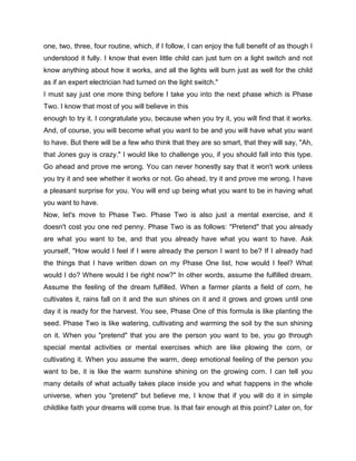 one, two, three, four routine, which, if I follow, I can enjoy the full benefit of as though I
understood it fully. I know that even little child can just turn on a light switch and not
know anything about how it works, and all the lights will burn just as well for the child
as if an expert electrician had turned on the light switch."
I must say just one more thing before I take you into the next phase which is Phase
Two. I know that most of you will believe in this
enough to try it. I congratulate you, because when you try it, you will find that it works.
And, of course, you will become what you want to be and you will have what you want
to have. But there will be a few who think that they are so smart, that they will say, "Ah,
that Jones guy is crazy." I would like to challenge you, if you should fall into this type.
Go ahead and prove me wrong. You can never honestly say that it won't work unless
you try it and see whether it works or not. Go ahead, try it and prove me wrong. I have
a pleasant surprise for you. You will end up being what you want to be in having what
you want to have.
Now, let's move to Phase Two. Phase Two is also just a mental exercise, and it
doesn't cost you one red penny. Phase Two is as follows: "Pretend" that you already
are what you want to be, and that you already have what you want to have. Ask
yourself, "How would I feel if I were already the person I want to be? If I already had
the things that I have written down on my Phase One list, how would I feel? What
would I do? Where would I be right now?" In other words, assume the fulfilled dream.
Assume the feeling of the dream fulfilled. When a farmer plants a field of corn, he
cultivates it, rains fall on it and the sun shines on it and it grows and grows until one
day it is ready for the harvest. You see, Phase One of this formula is like planting the
seed. Phase Two is like watering, cultivating and warming the soil by the sun shining
on it. When you "pretend" that you are the person you want to be, you go through
special mental activities or mental exercises which are like plowing the corn, or
cultivating it. When you assume the warm, deep emotional feeling of the person you
want to be, it is like the warm sunshine shining on the growing corn. I can tell you
many details of what actually takes place inside you and what happens in the whole
universe, when you "pretend" but believe me, I know that if you will do it in simple
childlike faith your dreams will come true. Is that fair enough at this point? Later on, for
 