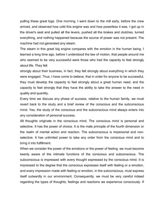 pulling these great logs. One morning, I went down to the mill early, before the crew
arrived, and observed how cold this engine was and how powerless it was. I got up in
the driver's seat and pulled all the levers, pushed all the brakes and clutches, turned
everything, and nothing happened because the source of power was not present. The
machine had not generated any steam.
The steam in this great big engine compares with the emotion in the human being. I
learned a long time ago, before I understood the law of motion, that people around me
who seemed to be very successful were those who had the capacity to feel strongly
about life. They felt
strongly about their business, in fact, they felt strongly about everything in which they
were engaged. Thus, I have come to believe, that in order for anyone to be successful,
they must develop the capacity to feel strongly about a great human need, and the
capacity to feel strongly that they have the ability to take the answer to the need in
quality and quantity.
Every time we discuss any phase of success, relative to the human family, we must
revert back to the study and a brief review of the conscious and the subconscious
mind. Yes, the study of the conscious and the subconscious mind always enters into
any consideration of personal success.
All thoughts originate in the conscious mind. The conscious mind is personal and
selective. It has the power of choice. It is the male principle of the fourth dimension or
the realm of mental action and reaction. The subconscious is impersonal and non-
selective. It has unlimited power to take any order from the conscious mind and to
bring it into fulfillment.
When we consider the power of the emotions or the power of feeling, we must become
keenly aware of the intimate functions of the conscious and subconscious. The
subconscious is impressed with every thought expressed by the conscious mind. It is
impressed to the degree that the conscious expresses itself with feeling or a emotion,
and every impression made with feeling or emotion, in the subconscious, must express
itself outwardly in our environment. Consequently, we must be very careful indeed
regarding the types of thoughts, feelings and reactions we experience consciously. If
 