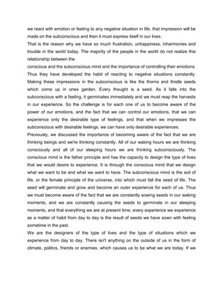 we react with emotion or feeling to any negative situation in life, that impression will be
made on the subconscious and then it must express itself in our lives.
That is the reason why we have so much frustration, unhappiness, inharmonies and
trouble in the world today. The majority of the people in the world do not realize this
relationship between the
conscious and the subconscious mind and the importance of controlling their emotions.
Thus they have developed the habit of reacting to negative situations constantly.
Making these impressions in the subconscious is like the thorns and thistle seeds
which come up in ones garden. Every thought is a seed. As it falls into the
subconscious with a feeling, it germinates immediately and we must reap the harvests
in our experience. So the challenge is for each one of us to become aware of the
power of our emotions, and the fact that we can control our emotions, that we can
experience only the desirable type of feelings, and that when we impresses the
subconscious with desirable feelings, we can have only desirable experiences.
Previously, we discussed the importance of becoming aware of the fact that we are
thinking beings and we're thinking constantly. All of our waking hours we are thinking
consciously and all of our sleeping hours we are thinking subconsciously. The
conscious mind is the father principle and has the capacity to design the type of lives
that we would desire to experience. It is through the conscious mind that we design
what we want to be and what we want to have. The subconscious mind is the soil of
life, or the female principle of the universe, into which must fall the seed of life. The
seed will germinate and grow and become an outer experience for each of us. Thus
we must become aware of the fact that we are constantly sowing seeds in our waking
moments, and we are constantly causing the seeds to germinate in our sleeping
moments, and that everything we are at present time, every experience we experience
as a matter of habit from day to day is the result of seeds we have sown with feeling
sometime in the past.
We are the designers of the type of lives and the type of situations which we
experience from day to day. There isn't anything on the outside of us in the form of
climate, politics, friends or enemies, which causes us to be what we are today. If we
 